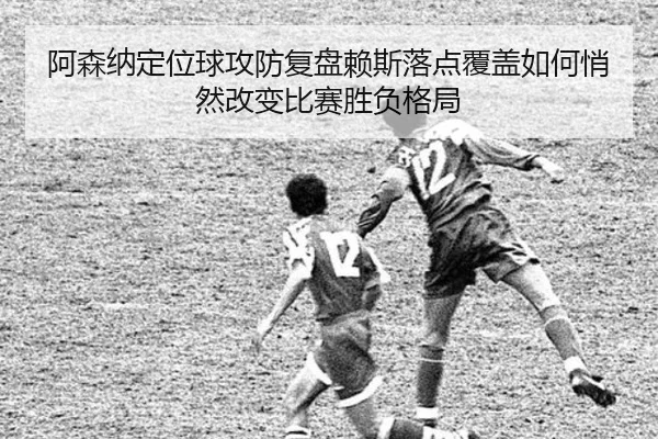 阿森纳定位球攻防复盘赖斯落点覆盖如何悄然改变比赛胜负格局